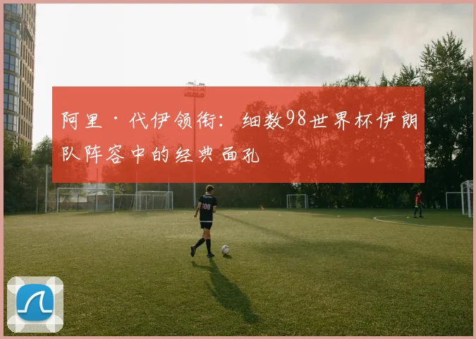 阿里·代伊领衔：细数98世界杯伊朗队阵容中的经典面孔